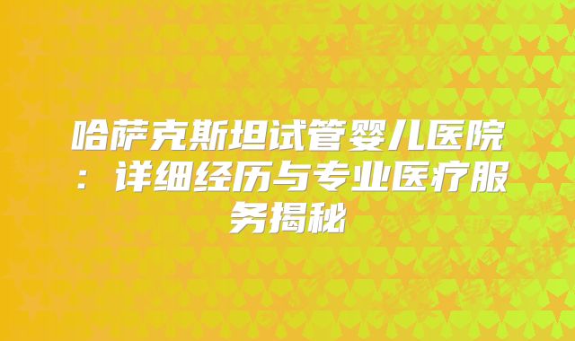 哈萨克斯坦试管婴儿医院：详细经历与专业医疗服务揭秘