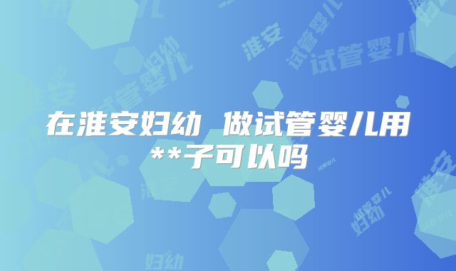 在淮安妇幼 做试管婴儿用**子可以吗