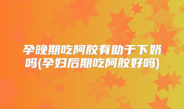 孕晚期吃阿胶有助于下奶吗(孕妇后期吃阿胶好吗)