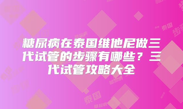 糖尿病在泰国维他尼做三代试管的步骤有哪些？三代试管攻略大全