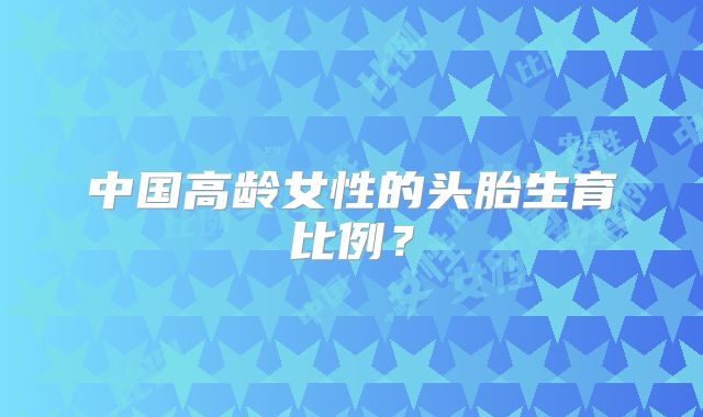 中国高龄女性的头胎生育比例？