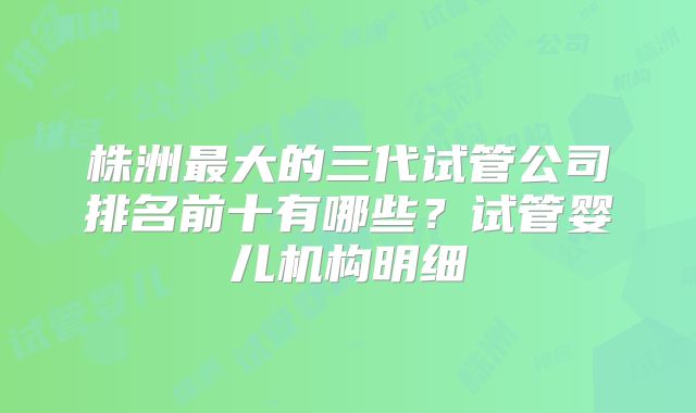 株洲最大的三代试管公司排名前十有哪些？试管婴儿机构明细