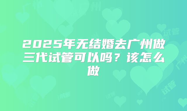 2025年无结婚去广州做三代试管可以吗?该怎么做