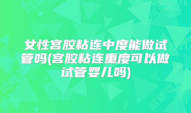 女性宫腔粘连中度能做试管吗(宫腔粘连重度可以做试管婴儿吗)