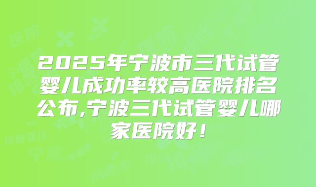 2025年宁波市三代试管婴儿成功率较高医院排名公布,宁波三代试管婴儿哪家医院好!