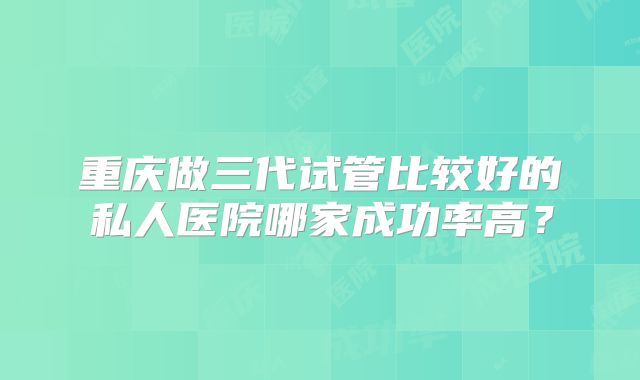重庆做三代试管比较好的私人医院哪家成功率高？
