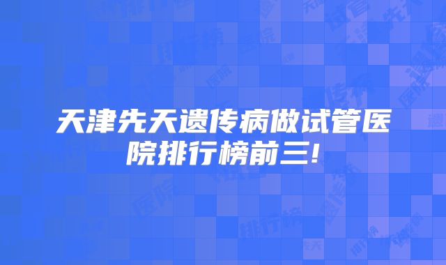 天津先天遗传病做试管医院排行榜前三!