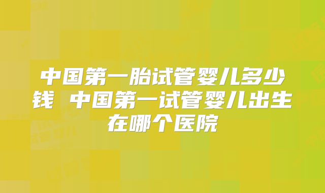 中国第一胎试管婴儿多少钱 中国第一试管婴儿出生在哪个医院
