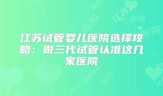 江苏试管婴儿医院选择攻略：做三代试管认准这几家医院