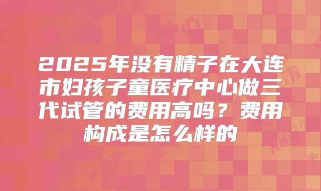 2025年没有精子在大连市妇孩子童医疗中心做三代试管的费用高吗？费用构成是怎么样的