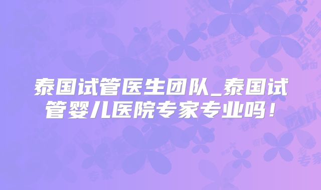 泰国试管医生团队_泰国试管婴儿医院专家专业吗！