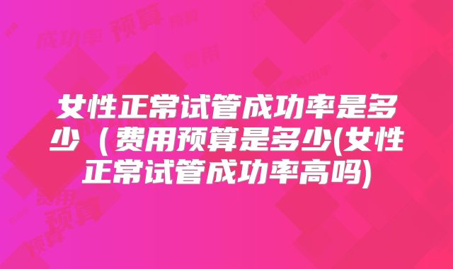 女性正常试管成功率是多少(费用预算是多少(女性正常试管成功率高吗)