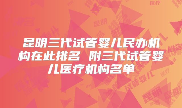 昆明三代试管婴儿民办机构在此排名 附三代试管婴儿医疗机构名单