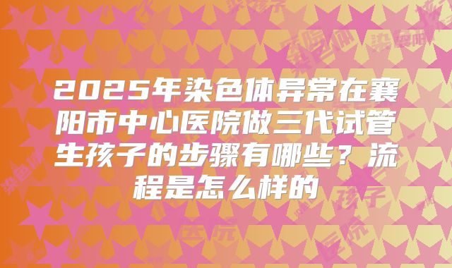 2025年染色体异常在襄阳市中心医院做三代试管生孩子的步骤有哪些?流程是怎么样的