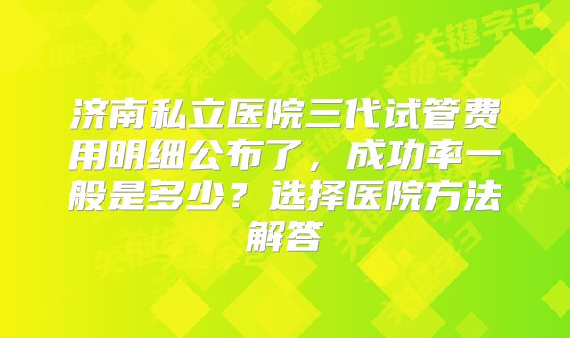 济南私立医院三代试管费用明细公布了，成功率一般是多少？选择医院方法解答