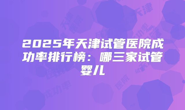 2025年天津试管医院成功率排行榜：哪三家试管婴儿