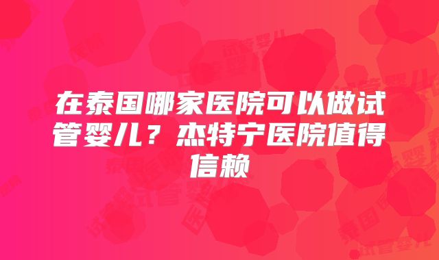 在泰国哪家医院可以做试管婴儿？杰特宁医院值得信赖