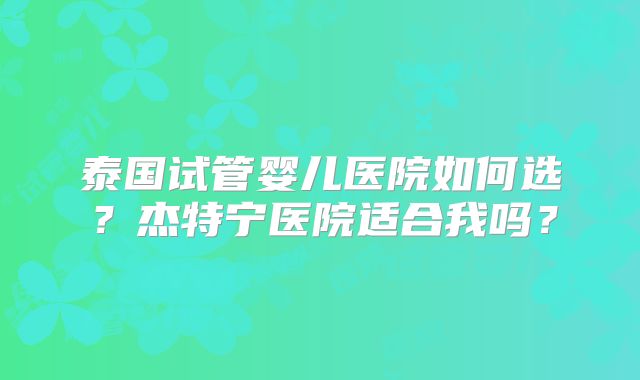 泰国试管婴儿医院如何选？杰特宁医院适合我吗？