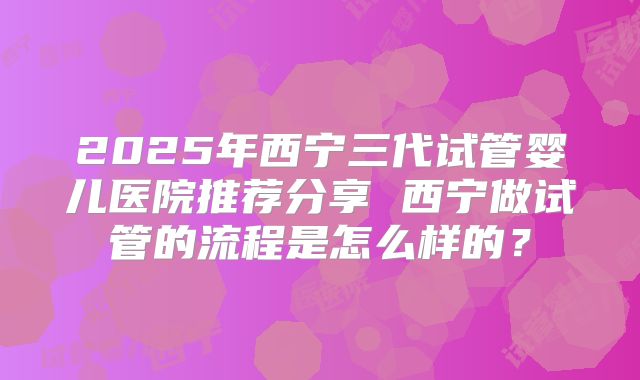2025年西宁三代试管婴儿医院推荐分享 西宁做试管的流程是怎么样的？