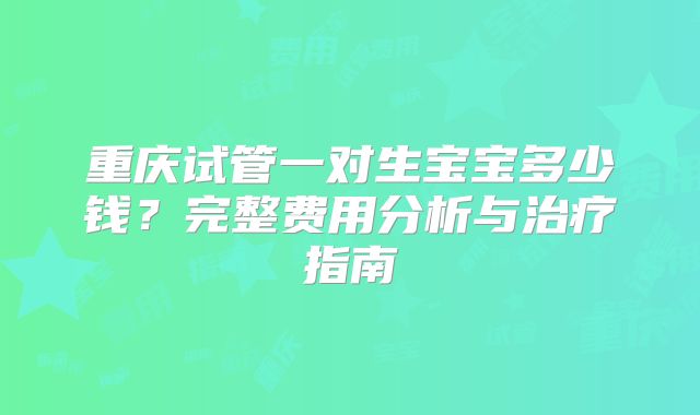 重庆试管一对生宝宝多少钱？完整费用分析与治疗指南