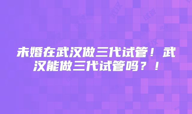 未婚在武汉做三代试管！武汉能做三代试管吗？！