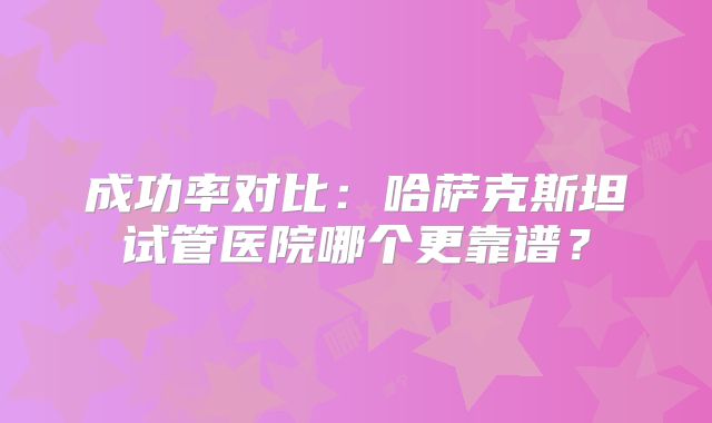 成功率对比：哈萨克斯坦试管医院哪个更靠谱？