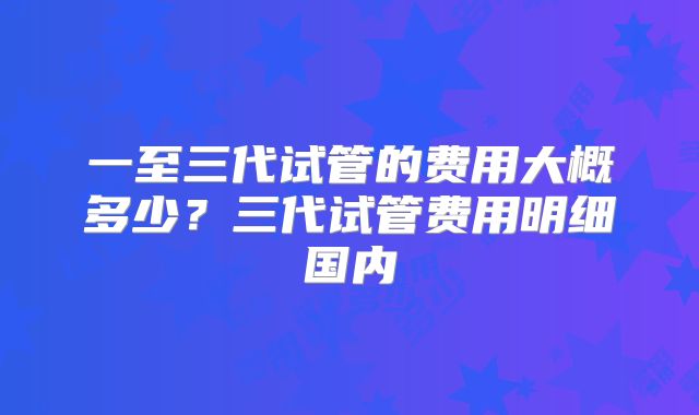 一至三代试管的费用大概多少？三代试管费用明细国内