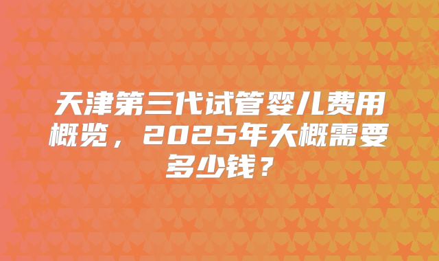 天津第三代试管婴儿费用概览,2025年大概需要多少钱?
