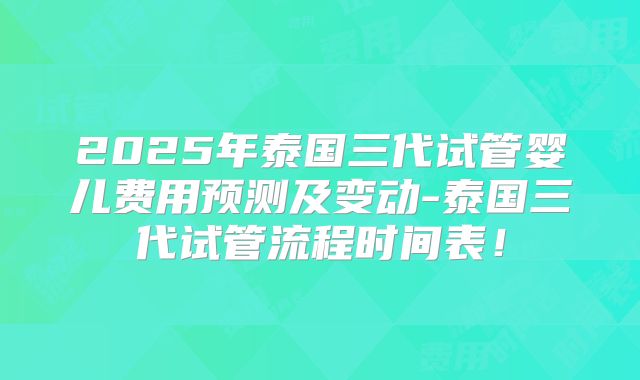 2025年泰国三代试管婴儿费用预测及变动-泰国三代试管流程时间表!