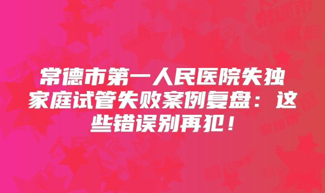 常德市第一人民医院失独家庭试管失败案例复盘：这些错误别再犯！