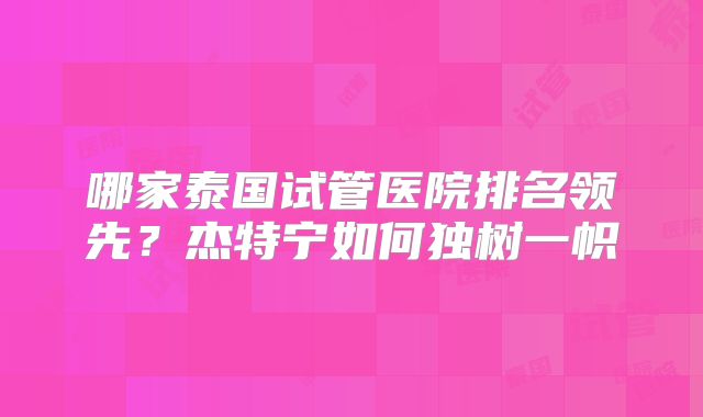哪家泰国试管医院排名领先?杰特宁如何独树一帜