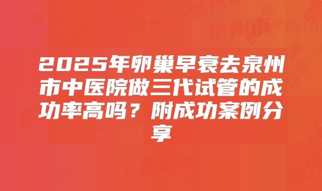 2025年卵巢早衰去泉州市中医院做三代试管的成功率高吗？附成功案例分享