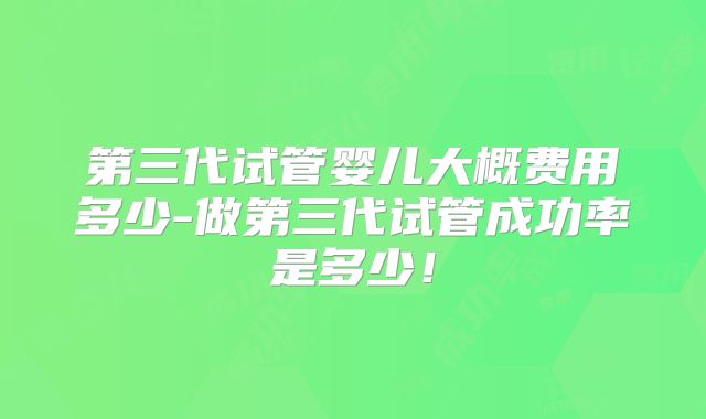 第三代试管婴儿大概费用多少-做第三代试管成功率是多少！