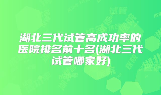 湖北三代试管高成功率的医院排名前十名(湖北三代试管哪家好)