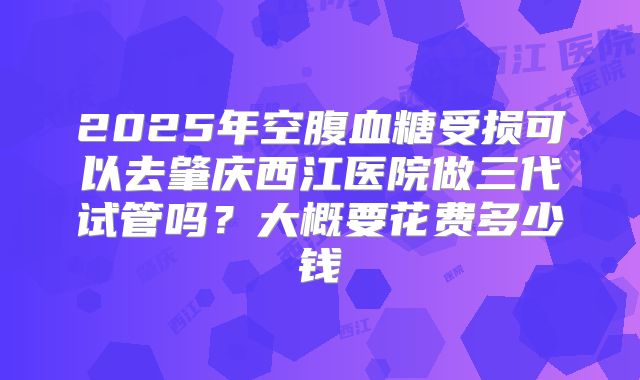 2025年空腹血糖受损可以去肇庆西江医院做三代试管吗?大概要花费多少钱