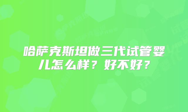 哈萨克斯坦做三代试管婴儿怎么样？好不好？