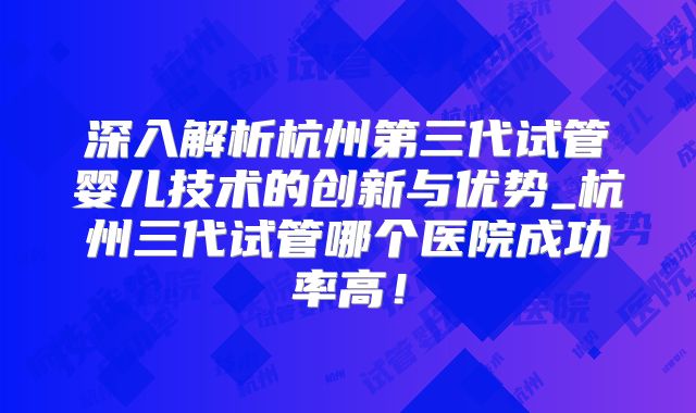 深入解析杭州第三代试管婴儿技术的创新与优势_杭州三代试管哪个医院成功率高!
