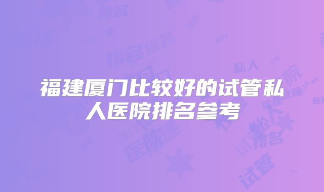 福建厦门比较好的试管私人医院排名参考