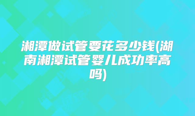 湘潭做试管要花多少钱(湖南湘潭试管婴儿成功率高吗)