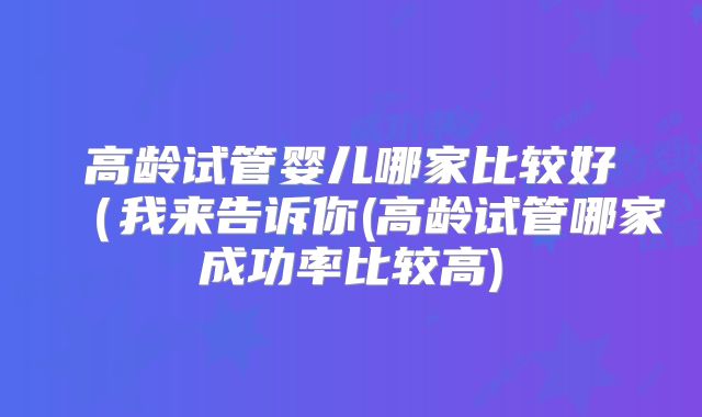 高龄试管婴儿哪家比较好(我来告诉你(高龄试管哪家成功率比较高)