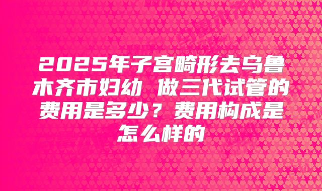 2025年子宫畸形去乌鲁木齐市妇幼 做三代试管的费用是多少?费用构成是怎么样的