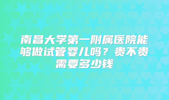 南昌大学第一附属医院能够做试管婴儿吗?贵不贵需要多少钱