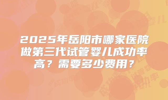 2025年岳阳市哪家医院做第三代试管婴儿成功率高?需要多少费用?