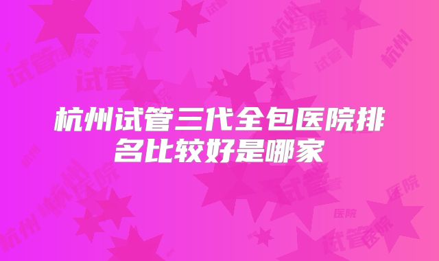 杭州试管三代全包医院排名比较好是哪家