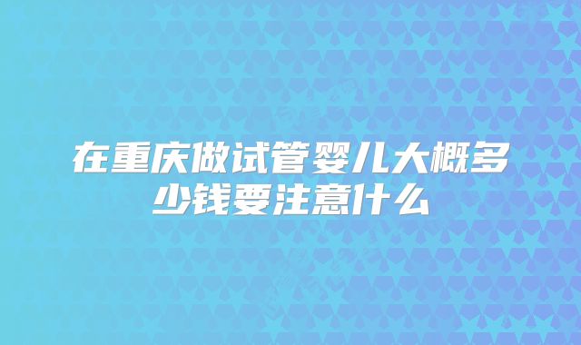 在重庆做试管婴儿大概多少钱要注意什么