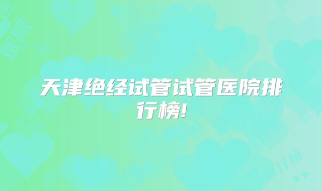 天津绝经试管试管医院排行榜!