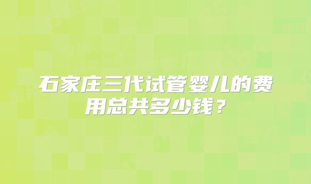 石家庄三代试管婴儿的费用总共多少钱？