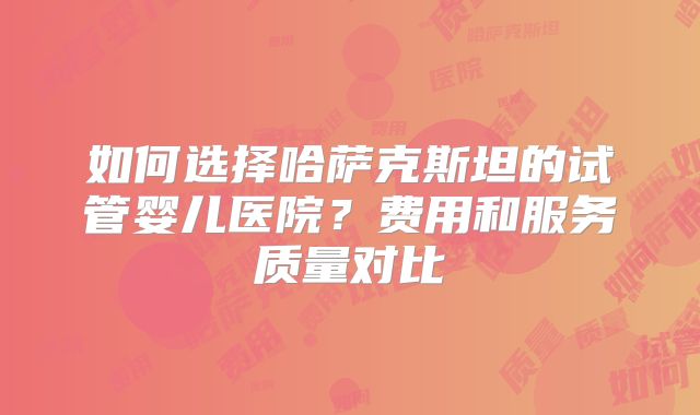 如何选择哈萨克斯坦的试管婴儿医院?费用和服务质量对比