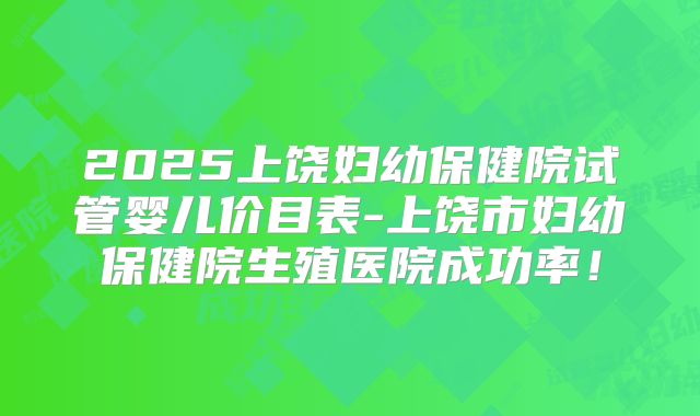 2025上饶妇幼保健院试管婴儿价目表-上饶市妇幼保健院生殖医院成功率!