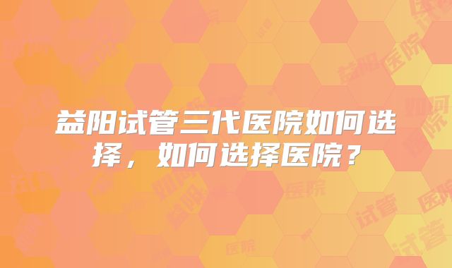 益阳试管三代医院如何选择，如何选择医院？